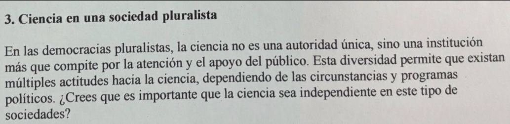 Ciencia en una sociedad pluralista 
En las democracias pluralistas, la ciencia no es una autoridad única, sino una institución 
más que compite por la atención y el apoyo del público. Esta diversidad permite que existan 
múltiples actitudes hacia la ciencia, dependiendo de las circunstancias y programas 
políticos. ¿Crees que es importante que la ciencia sea independiente en este tipo de 
sociedades?