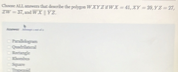 Chuse ALLanswers that describe the palygan W X Y Z if W X=41, XY=39, Y YZ=21,
overline ZW=37 and overline WX||overline YZ.
Riswer Wtrengs e o
Patileiogran
Quafiatera
Reciange
Rnomins
Square