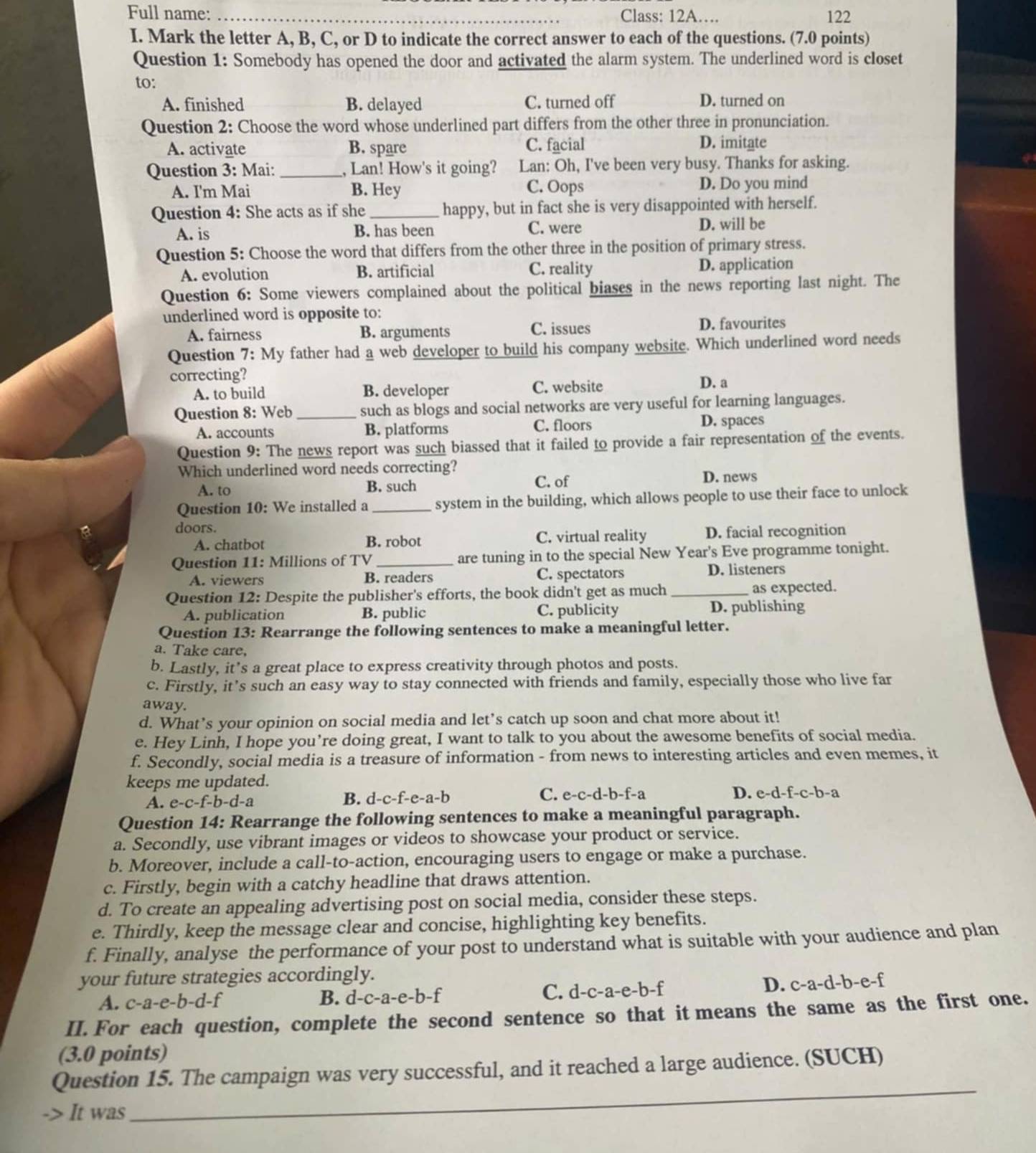 Full name: _Class: 12A… 122
I. Mark the letter A, B, C, or D to indicate the correct answer to each of the questions. (7.0 points)
Question 1: Somebody has opened the door and activated the alarm system. The underlined word is closet
to:
A. finished B. delayed C. turned off D. turned on
Question 2: Choose the word whose underlined part differs from the other three in pronunciation.
A. activate B. spare C. facial D. imitate
Question 3: Mai: _, Lan! How's it going? Lan: Oh, I've been very busy. Thanks for asking.
A. I'm Mai B. Hey C. Oops D. Do you mind
Question 4: She acts as if she_ happy, but in fact she is very disappointed with herself.
A. is B. has been C. were D. will be
Question 5: Choose the word that differs from the other three in the position of primary stress.
A. evolution B. artificial C. reality D. application
Question 6: Some viewers complained about the political biases in the news reporting last night. The
underlined word is opposite to:
A. fairness B. arguments C. issues D. favourites
Question 7: My father had a web developer to build his company website. Which underlined word needs
correcting? D. a
A. to build B. developer C. website
Question 8: Web _such as blogs and social networks are very useful for learning languages.
A. accounts B. platforms C. floors D. spaces
Question 9: The news report was such biassed that it failed to provide a fair representation of the events.
Which underlined word needs correcting?
A. to B. such C. of D. news
Question 10: We installed a _system in the building, which allows people to use their face to unlock
doors.
A. chatbot B. robot C. virtual reality D. facial recognition
Question 11: Millions of TV _are tuning in to the special New Year's Eve programme tonight.
A. viewers B. readers C. spectators D. listeners
Question 12: Despite the publisher's efforts, the book didn't get as much _as expected.
A. publication B. public C. publicity D. publishing
Question 13: Rearrange the following sentences to make a meaningful letter.
a. Take care,
b. Lastly, it’s a great place to express creativity through photos and posts.
c. Firstly, it’s such an easy way to stay connected with friends and family, especially those who live far
away.
d. What’s your opinion on social media and let’s catch up soon and chat more about it!
e. Hey Linh, I hope you’re doing great, I want to talk to you about the awesome benefits of social media.
f. Secondly, social media is a treasure of information - from news to interesting articles and even memes, it
keeps me updated.
A. e-c-f-b-d-a B. d-c-f-e-a-b C. e-c-d-b-f-a D. e-d-f-c-b-2
Question 14: Rearrange the following sentences to make a meaningful paragraph.
a. Secondly, use vibrant images or videos to showcase your product or service.
b. Moreover, include a call-to-action, encouraging users to engage or make a purchase.
c. Firstly, begin with a catchy headline that draws attention.
d. To create an appealing advertising post on social media, consider these steps.
e. Thirdly, keep the message clear and concise, highlighting key benefits.
f. Finally, analyse the performance of your post to understand what is suitable with your audience and plan
your future strategies accordingly.
A. c- a-e-b-d-1 C. d-c-a-e-b-f D. c-a-d-b-e-f
B. d-c-a-e-b-f
II. For each question, complete the second sentence so that it means the same as the first one.
(3.0 points)
Question 15. The campaign was very successful, and it reached a large audience. (SUCH)
It was
_