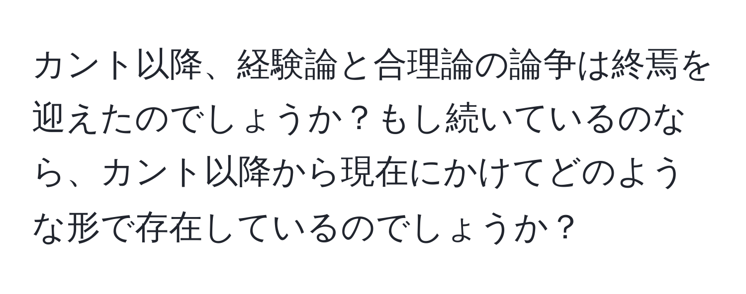 カント以降、経験論と合理論の論争は終焉を迎えたのでしょうか？もし続いているのなら、カント以降から現在にかけてどのような形で存在しているのでしょうか？