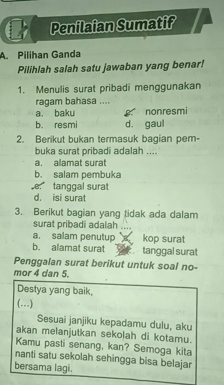 Penilaian Sumatif
A. Pilihan Ganda
Pilihlah salah satu jawaban yang benar!
1. Menulis surat pribadi menggunakan
ragam bahasa ....
a. baku nonresmi
b. resmi d. gaul
2. Berikut bukan termasuk bagian pem-
buka surat pribadi adalah ....
a. alamat surat
b. salam pembuka
e. tanggal surat
d. isi surat
3. Berikut bagian yang tidak ada dalam
surat pribadi adalah
a. salam penutup kop surat
b. alamat surat tanggal surat
Penggalan surat berikut untuk soal no-
mor 4 dan 5.
Destya yang baik,
(…)
Sesuai janjiku kepadamu dulu, aku
akan melanjutkan sekolah di kotamu.
Kamu pasti senang, kan? Semoga kita
nanti satu sekolah sehingga bisa belajar
bersama lagi.