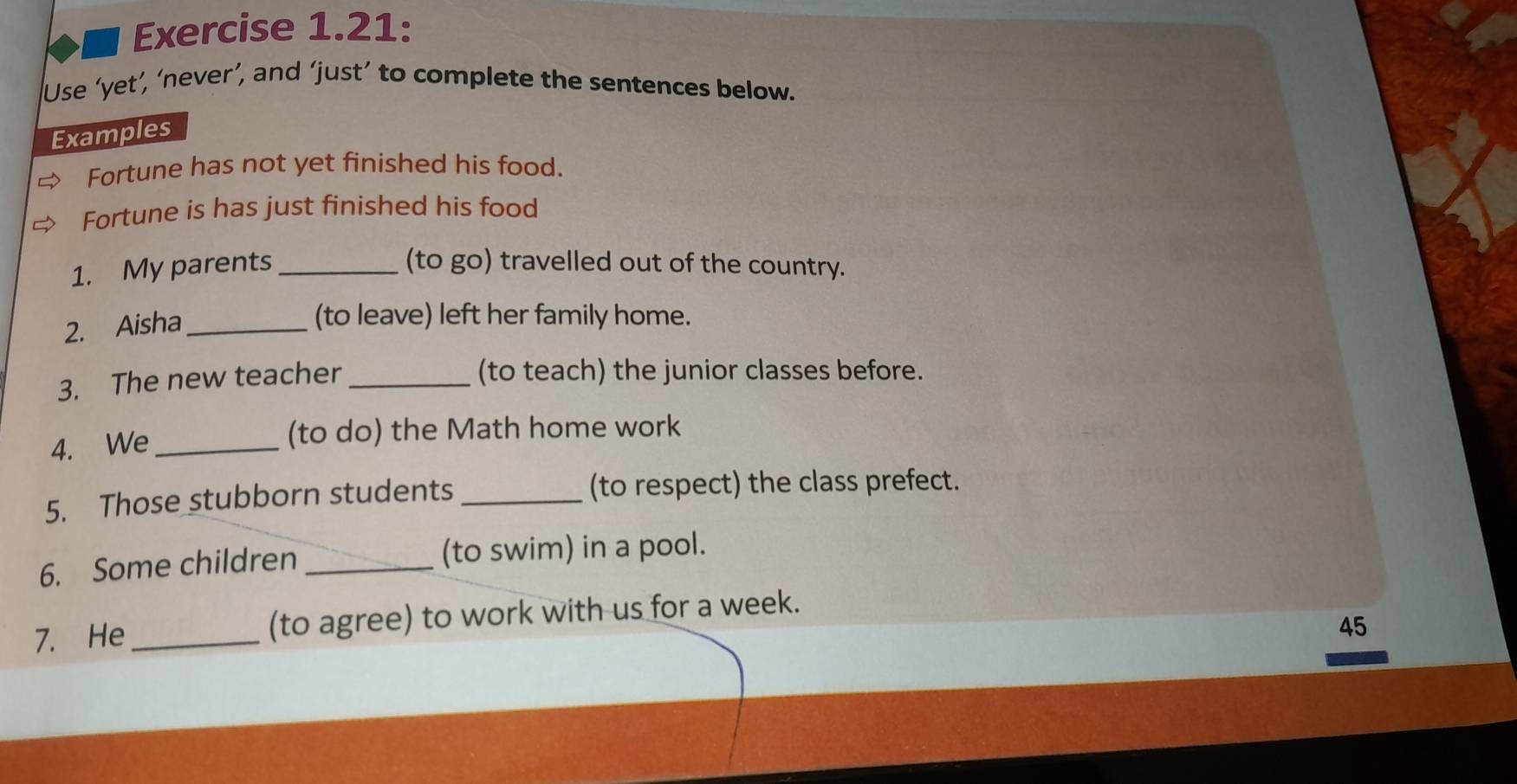 Exercise 1.21: 
Use ‘yet’, ‘never’, and ‘just’ to complete the sentences below. 
Examples 
Fortune has not yet finished his food. 
Fortune is has just finished his food 
1. My parents _(to go) travelled out of the country. 
2. Aisha_ 
(to leave) left her family home. 
3. The new teacher_ 
(to teach) the junior classes before. 
4. We _(to do) the Math home work 
5. Those stubborn students_ (to respect) the class prefect. 
6. Some children _(to swim) in a pool. 
7. He _(to agree) to work with us for a week. 
45