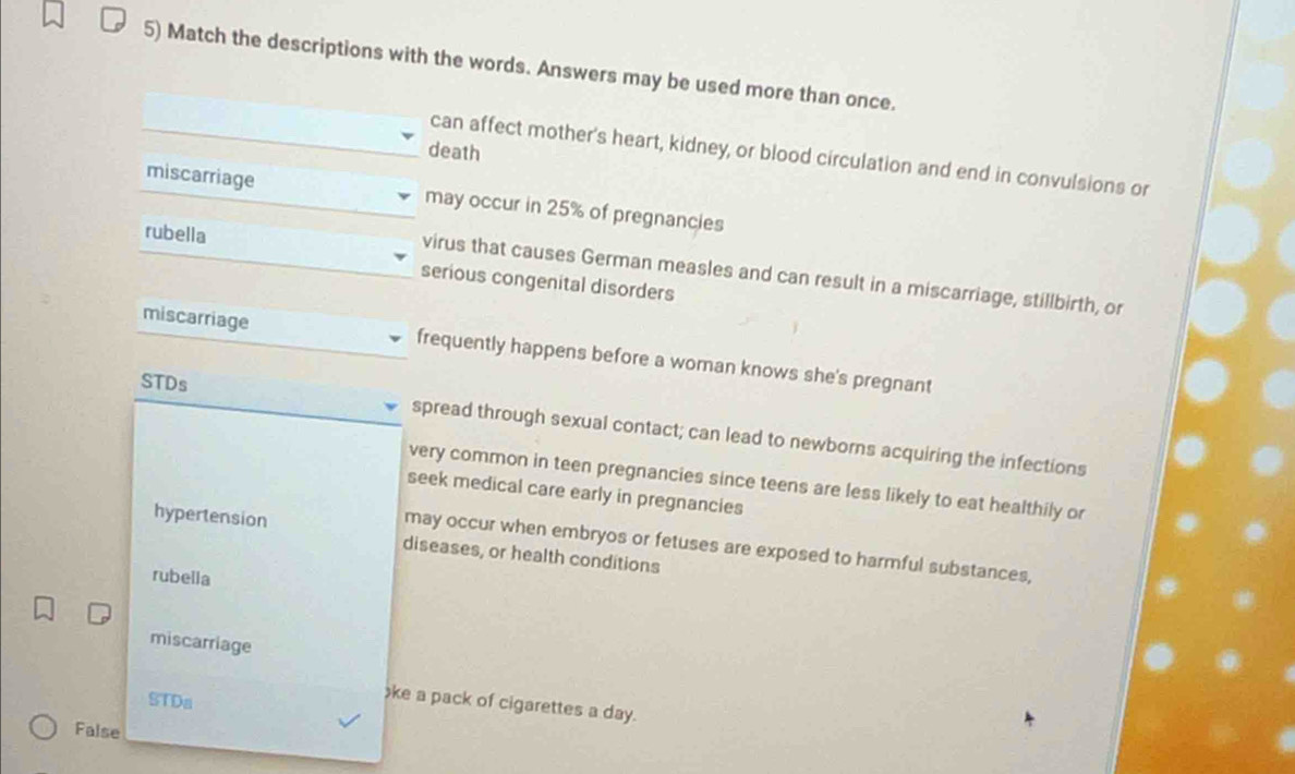 Match the descriptions with the words. Answers may be used more than once.
death
can affect mother's heart, kidney, or blood circulation and end in convulsions or
miscarriage may occur in 25% of pregnancies
rubella
virus that causes German measles and can result in a miscarriage, stillbirth, or
serious congenital disorders
miscarriage frequently happens before a woman knows she's pregnant
STDs spread through sexual contact; can lead to newborns acquiring the infections
very common in teen pregnancies since teens are less likely to eat healthily or
seek medical care early in pregnancies
hypertension diseases, or health conditions
may occur when embryos or fetuses are exposed to harmful substances,
rubella
miscarriage
STDa
e a pack of cigarettes a day.
False