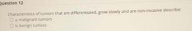 Characteristics of tumors that are differentiated, grow slowly and are non-invasive describe:
a. malignant tumors
b. benign tumors