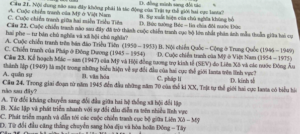 D. đồng minh sang đối tác
Câu 21. Nội dung nào sau đây không phải là tác động của Trật tự thế giới hai cực Ianta?
A. Cuộc chiến tranh của Mỹ ở Việt Nam B. Sự xuất hiện của chủ nghĩa khủng bố
C. Cuộc chiến tranh giữa hai miền Triều Tiên D. Bức tường Béc = lin chia đôi nước Đức
Câu 22. Cuộc chiến tranh nào sau đây đã trở thành cuộc chiến tranh cục bộ lớn nhất phản ánh mẫu thuẫn giữa hai cự
hai phe - tư bản chủ nghĩa và xã hội chủ nghĩa?
A. Cuộc chiến tranh trên bán đảo Triều Tiên (1950 - 1953) B. Nội chiến Quốc - Cộng ở Trung Quốc (1946 - 1949)
C. Chiến tranh của Pháp ở Đông Dương (1945 - 1954) * D. Cuộc chiến tranh của Mỹ ở Việt Nam (1954 - 1975)
Cầu 23. Kế hoạch Mác - san (1947) của Mỹ và Hội đồng tương trợ kinh tế (SEV) do Liên Xô và các nước Đông Âu
thành lập (1949) là một trong những biểu hiện về sự đối đầu của hai cực thế giới Ianta trên lĩnh vực?
A. quân sự B. văn hóa C. pháp lí D. kinh tế
Câu 24. Trong giai đoạn từ năm 1945 đến đầu những năm 70 của thế ki XX, Trật tự thế giới hai cực Ianta có biểu hiệ
nào sau đây?
A. Từ đối kháng chuyển sang đối đầu giữa hai hệ thống xã hội đối lập
B. Xác lập và phát triển nhanh với sự đối đầu diễn ra trên nhiều lĩnh vực
C. Phát triển mạnh và dẫn tới các cuộc chiến tranh cục bộ giữa Liên Xô - Mỹ
D. Từ đối đầu căng thẳng chuyển sang hòa dịu và hòa hoãn Đông - Tây