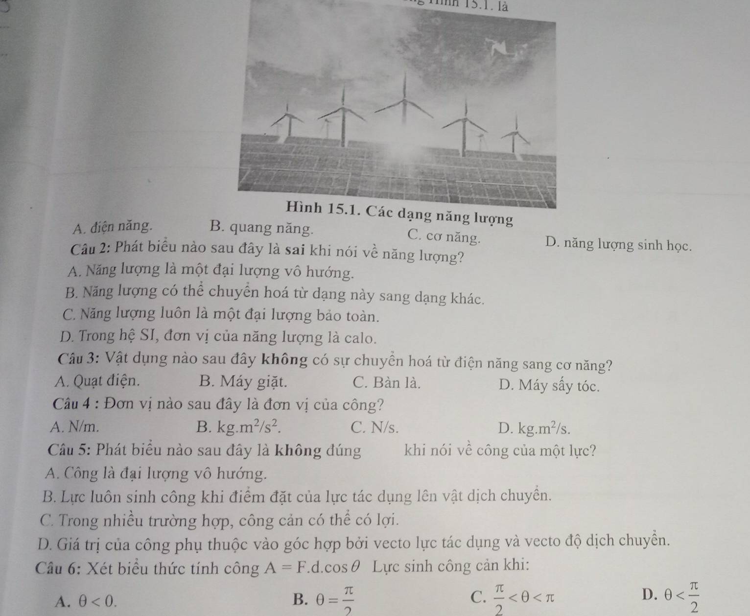 g1inh 15.1. là
A. điện năng. B. quang năng. D. năng lượng sinh học.
C. cơ năng.
Câu 2: Phát biểu nào sau đây là sai khi nói về năng lượng?
A. Năng lượng là một đại lượng vô hướng.
B. Năng lượng có thể chuyển hoá từ dạng này sang dạng khác.
C. Năng lượng luôn là một đại lượng bảo toàn.
D. Trong hệ SI, đơn vị của năng lượng là calo.
Câu 3: Vật dụng nào sau đây không có sự chuyển hoá từ điện năng sang cơ năng?
A. Quạt điện. B. Máy giặt. C. Bàn là. D. Máy sấy tóc.
Câu 4 : Đơn vị nào sau đây là đơn vị của công?
A. N/m. B. kg.m^2/s^2. C. N/s. D. kg.m^2/s. 
Câu 5: Phát biểu nào sau đây là không đúng khi nói về công của một lực?
A. Công là đại lượng vô hướng.
B. Lực luôn sinh công khi điểm đặt của lực tác dụng lên vật dịch chuyền.
C. Trong nhiều trường hợp, công cản có thể có lợi.
D. Giá trị của công phụ thuộc vào góc hợp bởi vecto lực tác dụng và vecto độ dịch chuyển.
Câu 6: Xét biểu thức tính công A=F.d. cos θ Lực sinh công cản khi:
D.
A. θ <0</tex>. B. θ = π /2   π /2  θ
C.