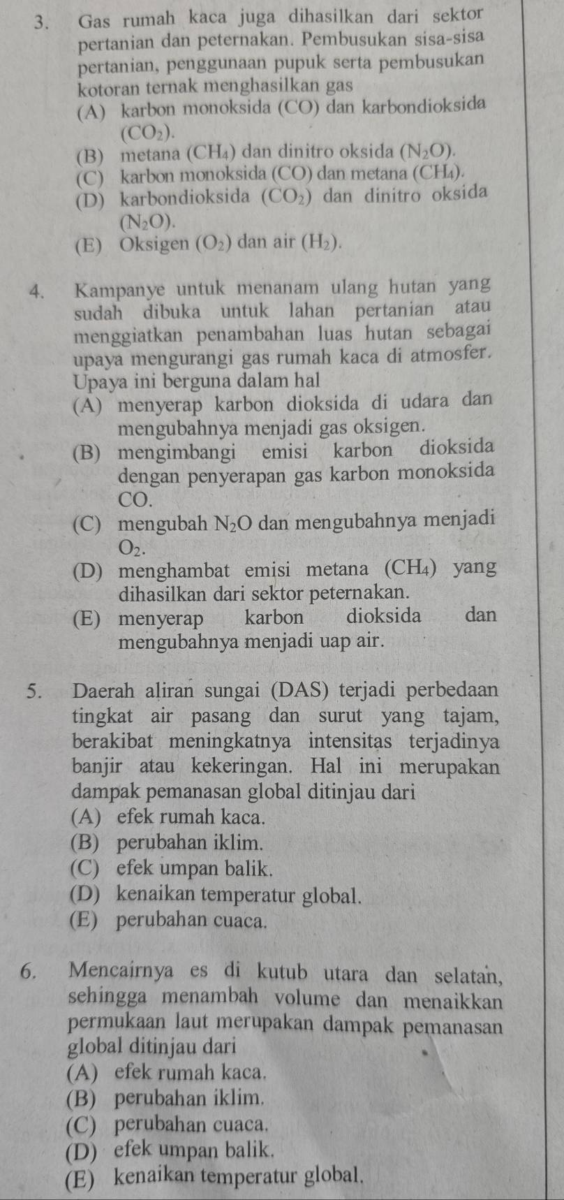 Gas rumah kaca juga dihasilkan dari sektor
pertanian dan peternakan. Pembusukan sisa-sisa
pertanian, penggunaan pupuk serta pembusukan
kotoran ternak menghasilkan gas
(A) karbon monoksida (CO) dan karbondioksida
(CO_2).
(B) metana (CH₄) dan dinitro oksida (N_2O).
(C) karbon monoksida (CO) dan metana (CH₄).
(D) karbondioksida (CO_2) dan dinitro oksida
(N_2O).
(E) Oksigen (O_2) dan air (H_2).
4. Kampanye untuk menanam ulang hutan yang
sudah dibuka untuk lahan pertanian atau
menggiatkan penambahan luas hutan sebagai
upaya mengurangi gas rumah kaca di atmosfer.
Upaya ini berguna dalam hal
(A) menyerap karbon dioksida di udara dan
mengubahnya menjadi gas oksigen.
(B) mengimbangi emisi karbon dioksida
dengan penyerapan gas karbon monoksida
CO.
(C) mengubah N_2O dan mengubahnya menjadi
O_2.
(D) menghambat emisi metana (CH₄) yang
dihasilkan dari sektor peternakan.
(E) menyerap karbon dioksida  dan
mengubahnya menjadi uap air.
5. Daerah aliran sungai (DAS) terjadi perbedaan
tingkat air pasang dan surut yang tajam,
berakibat meningkatnya intensitas terjadinya
banjir atau kekeringan. Hal ini merupakan
dampak pemanasan global ditinjau dari
(A) efek rumah kaca.
(B) perubahan iklim.
(C) efek umpan balik.
(D) kenaikan temperatur global.
(E) perubahan cuaca.
6. Mencairnya es di kutub utara dan selatan,
sehingga menambah volume dan menaikkan
permukaan laut merupakan dampak pemanasan
global ditinjau dari
(A) efek rumah kaca.
(B) perubahan iklim.
(C) perubahan cuaca.
(D) efek umpan balik.
(E) kenaikan temperatur global.