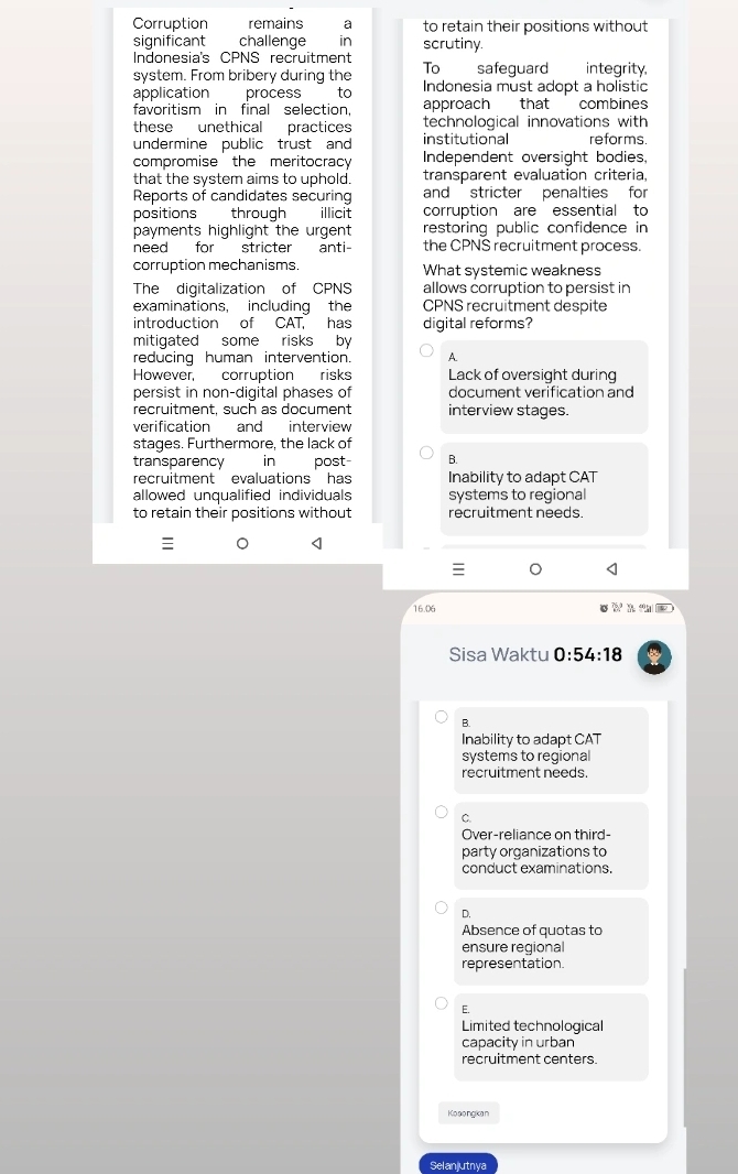 Corruption remains a to retain their positions without
significant challenge in scrutiny.
Indonesia's CPNS recruitment
system. From bribery during the To safeguard integrity,
application process to Indonesia must adopt a holistic
favoritism in final selection, approach that combines 
these unethical practices technological innovations with 
undermine public trust and institutional refor ms
compromise the meritocracy Independent oversight bodies.
that the system aims to uphold. transparent evaluation criteria,
Reports of candidates securing and stricter penalties for
positions through illicit corruption are essential to
payments highlight the urgent restoring public confidence in
need for stricter anti the CPNS recruitment process.
corruption mechanisms. What systemic weakness
The digitalization of CPNS allows corruption to persist in
examinations, including the CPNS recruitment despite
introduction of CAT, has digital reforms?
mitigated some risks by
reducing human intervention. A
However, corruption risks Lack of oversight during
persist in non-digital phases of document verification and
recruitment, such as document interview stages.
verification and interview
stages. Furthermore, the lack of
transparency in post B.
recruitment evaluations has Inability to adapt CAT
allowed unqualified individuals systems to regional
to retain their positions without recruitment needs.
。
16.06
Sisa Waktu 0:54:18
B.
Inability to adapt CAT
systems to regional
recruitment needs.
C.
Over-reliance on third-
party organizations to
conduct examinations.
D.
Absence of quotas to
ensure regional
representation.
E.
Limited technological
capacity in urban
recruitment centers.
Ko songikan
Selanjutnya