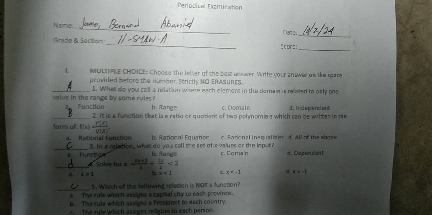 Periodical Examination
_
Name:
_
Date:
_
Grade & Section: _Score:
L MULTIPLE CHOICE: Choose the letter of the best answer. Write your answer on the space
provided before the number. Strictly NO ERASURES.
_1. What do you call a relation where each element in the domain is related to only one
value in the range by some rules?
a Function b. Range c. Domain d. Independent
_2. It is a function that is a ratio or quotient of two polynomials which can be written in the
form of: f(x)= P(X)/Q(X) .
a. Rational Function b. Rational Equation c. Rational Inequalities d. All of the above
_3. In a relation, what do you call the set of x -values or the input?
a. Function b. Range c. Domain d. Dependent
_4. Solve for x:= (2x+2)/4 + 3x/x <2</tex>
a. x>1 b. x<1</tex> C. x d. x>-1
_
5. Which of the following relation is NOT a function?
a. The rule which assigns a capital city to each province.
b. The rule which assigns a President to each country.
c. The rule which assigns religion to each person.