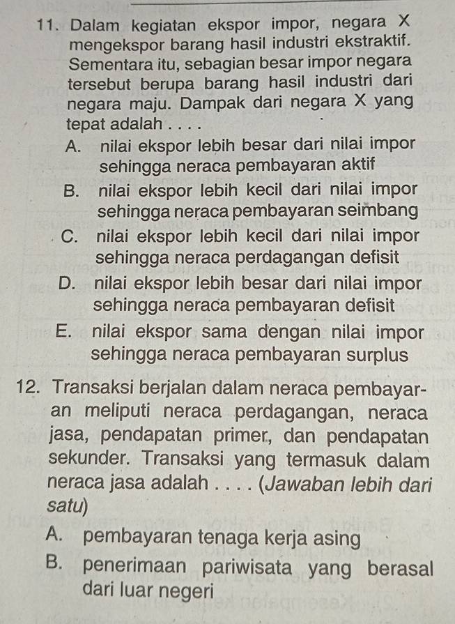 Dalam kegiatan ekspor impor, negara X
mengekspor barang hasil industri ekstraktif.
Sementara itu, sebagian besar impor negara
tersebut berupa barang hasil industri dari
negara maju. Dampak dari negara X yang
tepat adalah . . . .
A. nilai ekspor lebih besar dari nilai impor
sehingga neraca pembayaran aktif
B. nilai ekspor lebih kecil dari nilai impor
sehingga neraca pembayaran seimbang
C. nilai ekspor lebih kecil dari nilai impor
sehingga neraca perdagangan defisit
D. nilai ekspor lebih besar dari nilai impor
sehingga neraca pembayaran defisit
E. nilai ekspor sama dengan nilai impor
sehingga neraca pembayaran surplus
12. Transaksi berjalan dalam neraca pembayar-
an meliputi neraca perdagangan, neraca
jasa, pendapatan primer, dan pendapatan
sekunder. Transaksi yang termasuk dalam
neraca jasa adalah . . . . (Jawaban lebih dari
satu)
A. pembayaran tenaga kerja asing
B. penerimaan pariwisata yang berasal
dari luar negeri