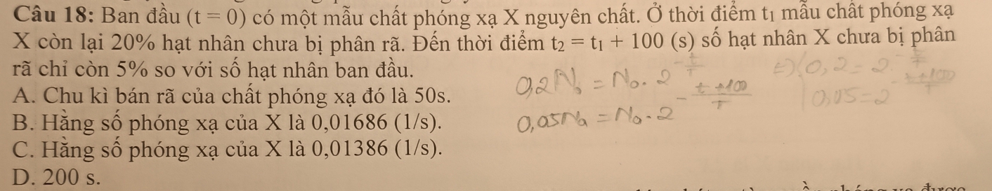 Ban đầu (t=0) có một mẫu chất phóng xạ X nguyên chất. Ở thời điểm t1 mẫu chất phóng xạ
X còn lại 20% hạt nhân chưa bị phân rã. Đến thời điểm t_2=t_1+100 (s) số hạt nhân X chưa bị phân
rã chỉ còn 5% so với số hạt nhân ban đầu.
A. Chu kì bán rã của chất phóng xạ đó là 50s.
B. Hằng số phóng xạ của X là 0,01686 (1/s).
C. Hằng số phóng xạ của X là 0,01386 (1/s).
D. 200 s.