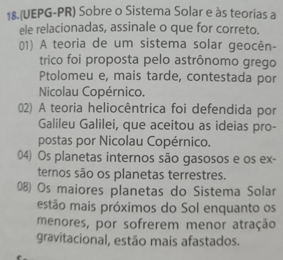 18.(UEPG-PR) Sobre o Sistema Solar e às teorias a
ele relacionadas, assinale o que for correto.
01) A teoria de um sistema solar geocên-
trico foi proposta pelo astrônomo grego
Ptolomeu e, mais tarde, contestada por
Nicolau Copérnico.
02) A teoria heliocêntrica foi defendida por
Galileu Galilei, que aceitou as ideias pro-
postas por Nicolau Copérnico.
04) Os planetas internos são gasosos e os ex-
ternos são os planetas terrestres.
08) Os maiores planetas do Sistema Solar
estão mais próximos do Sol enquanto os
menores, por sofrerem menor atração
gravitacional, estão mais afastados.