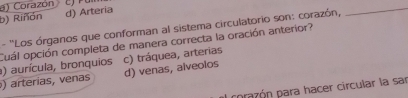 a) Corazón
b) Riñón d) Arteria
- ''Los órganos que conforman al sistema circulatorio son: corazón,
_
Cuál opción completa de manera correcta la oración anterior?
c) tráquea, arterias
a) aurícula, bronquios d) venas, alveolos
) arterías, venas
corazón para hacer circular la sar