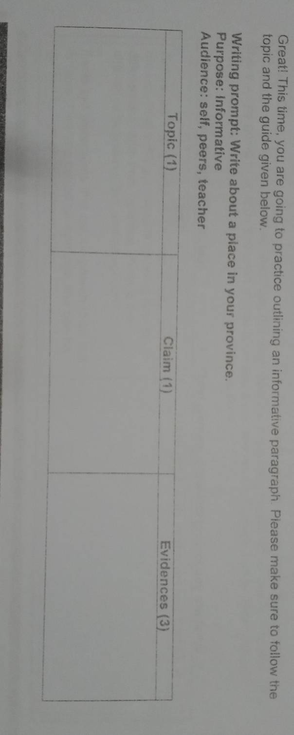 Great! This time, you are going to practice outlining an informative paragraph. Please make sure to follow the 
topic and the guide given below. 
Writing prompt: Write about a place in your province. 
Purpose: Informative 
Audience: self, peers, teacher