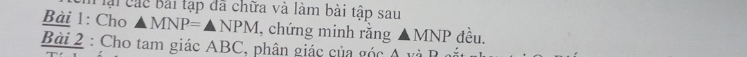 ại các bài tạp đã chữa và làm bài tập sau 
Bài 1: Cho △ MNP=△ NPM , chứng minh rằng △ MNP đều. 
Bài 2 : Cho tam giác ABC, phân giác của góc A và