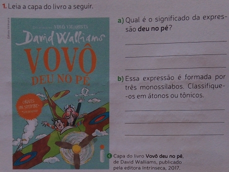 Leia a capa do livro a seguir. 
a) Qual é o significado da expres- 
são deu no pé? 
._ 
__ 
b) Essa expressão é formada por 
três monossilabos. Classifique 
-os em átonos ou tônicos. 
_ 
_ 
_ 
Capa do livro Vovô deu no pé, 
de David Walliams, publicado 
pela editora Intrínseca, 2017.