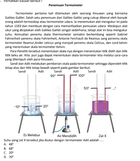 Perhatikan bacaan berikut !
Penemuan Termometer
Termometer pertama kali ditemukan oleh seorang ilmuwan yang bernama
Galileo Galilei. Salah satu penemuan dari Galileo Galilei yang cukup dikenal oleh banyak
orang adalah termoskop atau termometer udara. Ia menemukan alat mengukur ini pada
tahun 1593 dan membuat dengan cara memanfaatkan pemuaian udara. Meskipun alat
ukur yang diciptakan oleh Galileo Galilei sangat sederhana, tetapi alat ini bisa mengukur
suhu. Kemudian penemu skala thermometer semakin berkembang seperti Gabriel
Fahrenheit penemu skala Fahrenheit, Antonie Ferchault de Reamus sang penemu skala
termometer Reamur,Ander celcius yang menjadi penemu skala Celcius, dan Lord kelvin
yang menemukan skala termometer Kelvin.
Para Peneliti tersebut menentukan skala nya dengan menentukan titik didih dan titik
titik beku air. Kita pun juga dapat menentukan skala termometer kita melalui cara-cara
yang ditempuh oleh para Ilmuwan.
Sandi dan Adit melakukan pemberian skala pada termometer sehingga diperoleh titik
t
Suhu yang zat X tersebut jika diukur dengan termometer Adit adalah ... .
A. 48°
B. 68°
C. 20°
D. 70°