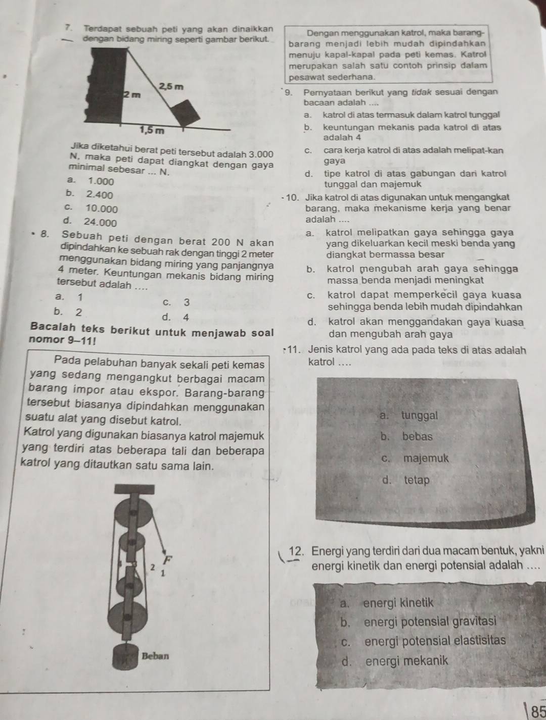 Terdapat sebuah peti yang akan dinaikkan Dengan menggunakan katrol, maka barang-
_dengan bidang miring seperti gambar berikut. barang menjadi lebih mudah dipindahkan 
menuju kapal-kapal pada peti kemas. Katrol
merupakan salah satu contoh prinsip dalam
pesawat sederhana.
9. Pernyataan berikut yang tidak sesuai dengan
bacaan adalah ....
a. katrol di atas termasuk dalam katrol tunggal
b. keuntungan mekanis pada katrol di atas
adalah 4
Jika diketahui berat peti tersebut adalah 3.000 c. cara kerja katrol di atas adalah melipat-kan
N, maka peti dapat diangkat dengan gaya
gaya
minimal sebesar ... N.
d. tipe katrol di atas gabungan dari katrol
a. 1.000
tunggal dan majemuk
b. 2.400
- 10. Jika katrol di atas digunakan untuk mengangkat
c. 10.000 barang, maka mekanisme kerja yang benar
d. 24.000 adalah ....
a. katrol melipatkan gaya sehingga gaya
8. Sebuah peti dengan berat 200 N akan yang dikeluarkan kecil meski benda yang
dipindahkan ke sebuah rak dengan tinggi 2 meter
diangkat bermassa besar
menggunakan bidang miring yang panjangnya b. katrol mengubah arah gaya sehingga
4 meter. Keuntungan mekanis bidang miring
massa benda menjadi meningkat
tersebut adalah ....
a. 1 c. 3 c. katrol dapat memperkecil gaya kuasa
b. 2 sehingga benda lebih mudah dipindahkan
d. 4 d. katrol akan menggandakan gaya kuasa
Bacalah teks berikut untuk menjawab soal dan mengubah arah gaya
nomor 9-11!
;11. Jenis katrol yang ada pada teks di atas adalah
Pada pelabuhan banyak sekali peti kemas katrol ....
yang sedang mengangkut berbagai macam
barang impor atau ekspor. Barang-barang
tersebut biasanya dipindahkan menggunakan
suatu alat yang disebut katrol.
a. tunggal
Katrol yang digunakan biasanya katrol majemuk b. bebas
yang terdiri atas beberapa tali dan beberapa
c. majemuk
katrol yang ditautkan satu sama lain.
d. tetap
12. Energi yang terdiri dari dua macam bentuk, yakni
F
2 energi kinetik dan energi potensial adalah ....
1
a. energi kinetik
b. energi potensial gravitasi
c. energi potensial elastisitas
Beban
d. energi mekanik
85