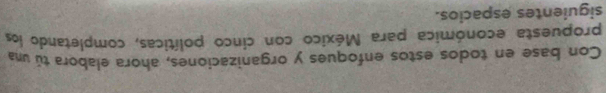 Con base en todos estos enfoques y organizaciones, ahora elabora tú una 
propuesta económica para México con cinco políticas, completando los 
siguientes espacios.
