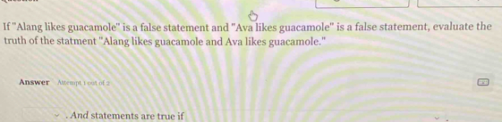 If ''Alang likes guacamole'' is a false statement and "Ava likes guacamole'' is a false statement, evaluate the 
truth of the statment "Alang likes guacamole and Ava likes guacamole." 
Answer Attempt 1 oot of 2 
. And statements are true if