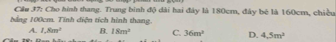 Cho hình thang. Trung bình độ dài hai đáy là 180cm, đáy bé là 160cm, chiều
bằng 100cm. Tính diện tích hình thang.
A. 1,8m^2 B. 18m^2 C. 36m^2
D. 4,5m^2
0