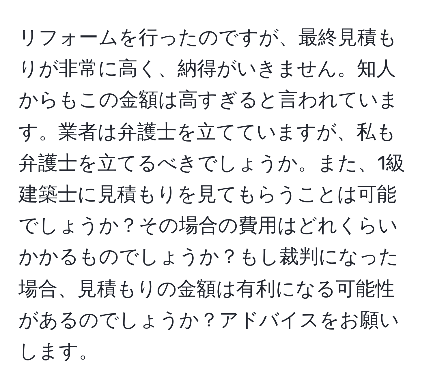 リフォームを行ったのですが、最終見積もりが非常に高く、納得がいきません。知人からもこの金額は高すぎると言われています。業者は弁護士を立てていますが、私も弁護士を立てるべきでしょうか。また、1級建築士に見積もりを見てもらうことは可能でしょうか？その場合の費用はどれくらいかかるものでしょうか？もし裁判になった場合、見積もりの金額は有利になる可能性があるのでしょうか？アドバイスをお願いします。