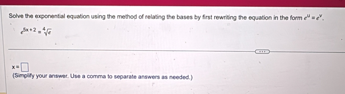 Solve the exponential equation using the method of relating the bases by first rewriting the equation in the form e^u=e^v.
e^(5x+2)=sqrt[4](e)
x=□
(Simplify your answer. Use a comma to separate answers as needed.)