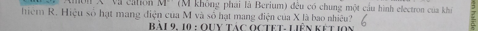món X Va cation M^(-1) (M không phái là Berium) đều có chung một cấu hình electron của khí 
hiệm R. Hiệu số hạt mang điện của M và số hạt mang điện của X là bao nhiêu? 
Bài 9, 10 : OUY tác OCTET- LiÊN Kết IOn