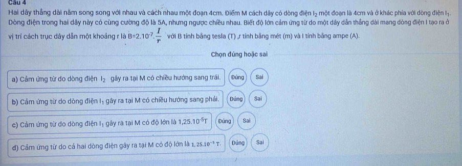 Hai dây thẳng dài năm song song với nhau và cách nhau một đoạn 4cm. Điểm M cách dây có dòng điện l₂ một đoạn là 4cm và ở khác phía với dòng điện Iị.
Dòng điện trong hai dây này có cùng cường độ là 5A, nhưng ngược chiều nhau. Biết độ lớn cảm ứng từ do một dây dẫn thắng dài mang dòng điện I tạo ra ở
vị trí cách trục dây dân một khoảng r là B=2.10^(-7).  I/r  với B tính bằng tesla (T) ,r tính bằng mét (m) và I tính băng ampe (A).
Chọn đúng hoặc sai
a) Cảm ứng từ do dòng điện l_2 gây ra tại M có chiều hướng sang trái. Đúng Sai
b) Cảm ứng từ do dòng điện Iị gây ra tại M có chiều hướng sang phải. Đúng Sai
c) Cảm ứng từ do dòng điện Iị gây ra tại M có độ lớn là 1,25.10^(-5)T Đúng Sai
d) Cảm ứng từ do cả hai dòng điện gây ra tại M có độ lớn là 1.25.10^(-5)T. Đúng Sai