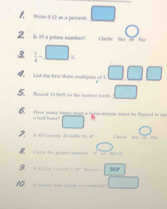 Write 0.12 as a percent. □ 
Z Is 19 a prime number? Circle: Yes or No 
3.  1/4 =_ □ %
4 List the first three multiples of 5. □ □ □
S. Round 14,9631 to the nearest tenth. □ 
6. How many times must a tree- minute timer be flipped to me 
a half hour? □ 
( 1 
2. s 817 evenly divisible by 4? Circle: Yes or No 
8. Circle the greater number: 4^2 of 8(3+4)
9. f(41,232-4.1232* 10° , then m-SKIP
10. Is twenty-four prime or composite? □