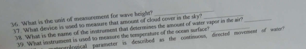 What is the unit of measurement for wave height? 
_ 
37. What device is used to measure that amount of cloud cover in the sky?__ 
38. What is the name of the instrument that determines the amount of water vapor in the air?_ 
39. What instrument is used to measure the temperature of the ocean surface? 
meorological parameter is described as the continuous, directed movement of water?