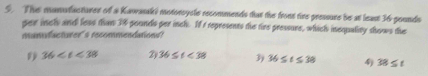 The manufacturer of a Kawasaks motorcycle recommends that the front tire pressure be at least 36 pounds
per mcl and less than 38 pounds per inch. If I represents the tire pressure, which inequality shows the
manufacturer's recommendations?
36 2 36≤ t<38</tex> 3 36≤ t≤ 38 4 38≤ t