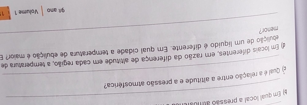 ) Em qual local a pressão atmosi 
_ 
c) Qual é a relação entre a altitude e a pressão atmosférica? 
d) Em locais diferentes, em razão da diferença de altitude em cada região, a temperatura de 
_ 
ebulição de um líquido é diferente. Em qual cidade a temperatura de ebulição é maior? E 
menor?
9^(_ circ) ano Volume 1 1