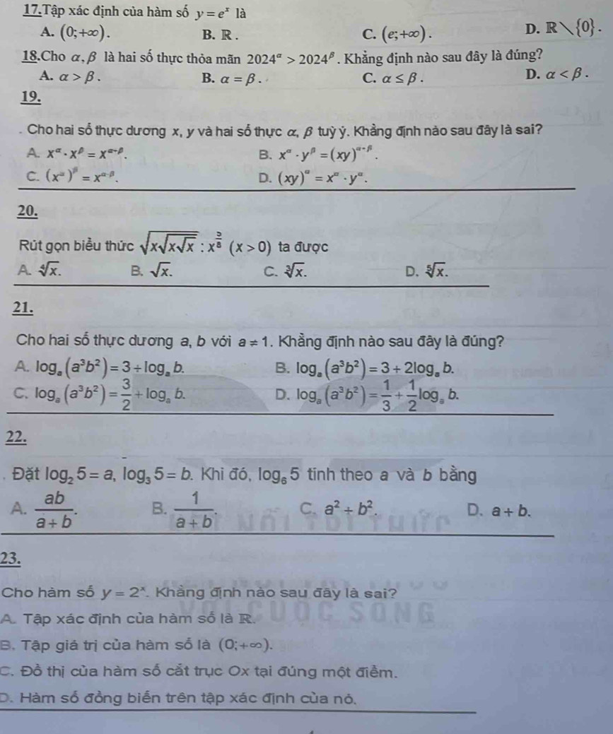 Tập xác định của hàm số y=e^xla
A. (0;+∈fty ). B. R . C. (e;+∈fty ).
D. R 0 .
18.Cho α, β là hai số thực thỏa mãn 2024^(alpha)>2024^(beta). Khẳng định nào sau đây là đúng?
D.
A. alpha >beta . B. alpha =beta . C. alpha ≤ beta . alpha
19.
Cho hai sổ thực dương x, y và hai số thực α, β tuỳ ý. Khẳng định nào sau đây là sai?
A. x^(alpha)· x^(beta)=x^(alpha -beta). B. x^(alpha)· y^(beta)=(xy)^alpha -beta .
C. (x^(alpha))^beta =x^(alpha -beta). D. (xy)^a=x^a· y^a.
20.
Rút gọn biểu thức sqrt(xsqrt xsqrt x):x^(frac 5)8(x>0) ta được
A. sqrt[4](x). B. sqrt(x). C. sqrt[3](x). D. sqrt[5](x).
21.
Cho hai số thực dương a, b với a!= 1 , Khẳng định nào sau đây là đúng?
A. log _a(a^3b^2)=3/ log _ab. B. log _a(a^3b^2)=3+2log _ab.
C. log _a(a^3b^2)= 3/2 +log _ab. log _a(a^3b^2)= 1/3 + 1/2 log _ab.
D.
22.
Đặt log _25=a,log _35=b Khi đó, log _65 tinh theo a và b bằng
C. a^2+b^2.
A.  ab/a+b . B.  1/a+b . D. a+b.
23.
Cho hàm số y=2^x. Khàng định nào sau đây là sai?
A. Tập xác định của hàm số là R.
B. Tập giá trị của hàm sổ là (0;+∈fty ).
C. Đồ thị của hàm số cắt trục Ox tại đúng một điểm.
D. Hàm số đồng biến trên tập xác định của nó.