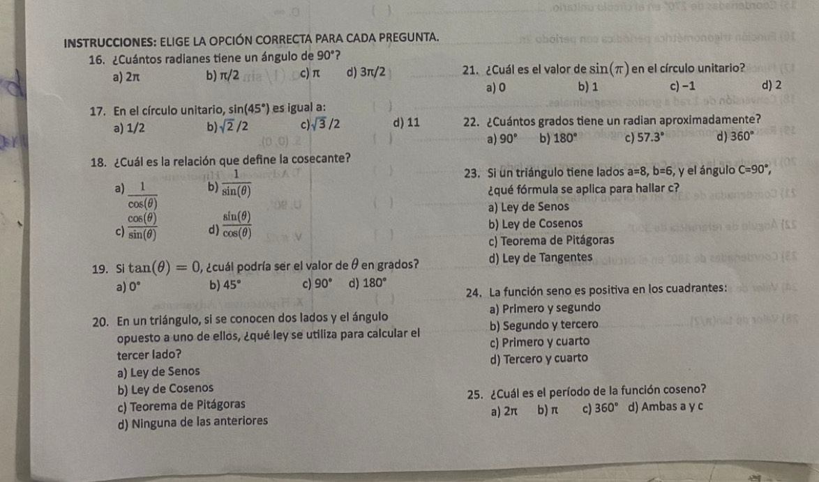 INSTRUCCIONES: ELIGE LA OPCIÓN CORRECTA PARA CADA PREGUNTA.
16. ¿Cuántos radianes tiene un ángulo de 90° ?
a) 2π b) π /2 c) π d) 3π /2 21. ¿Cuál es el valor de sin (π ) en el círculo unitario?
a) 0 b)1 c) −1 d) 2
17. En el círculo unitario, sin (45°) es igual a:
a) 1/2 b) sqrt(2)/2 c sqrt(3)/2 d) 11 22. ¿Cuántos grados tiene un radian aproximadamente?
a) 90° b) 180° c) 57.3° d) 360°
18. ¿Cuál es la relación que define la cosecante?
b)  1/sin (θ ) 
23. Si un triángulo tiene lados a=8,b=6 , y el ángulo C=90°,
a)  1/cos (θ )  ¿qué fórmula se aplica para hallar c?
a) Ley de Senos
c)  cos (θ )/sin (θ )   sin (θ )/cos (θ )  b) Ley de Cosenos
d)
c) Teorema de Pitágoras
19. Si tan (θ )=0 , ¿cuál podría ser el valor de θ en grados? d) Ley de Tangentes
a) 0° b) 45° c) 90° d) 180°
24. La función seno es positiva en los cuadrantes:
20. En un triángulo, si se conocen dos lados y el ángulo a) Primero y segundo
opuesto a uno de ellos, ¿qué ley se utiliza para calcular el b) Segundo y tercero
c) Primero y cuarto
tercer lado?
a) Ley de Senos d) Tercero y cuarto
b) Ley de Cosenos
c) Teorema de Pitágoras 25. ¿Cuál es el período de la función coseno?
a) 2π
d) Ninguna de las anteriores b) π c) 360° d) Ambas a y c