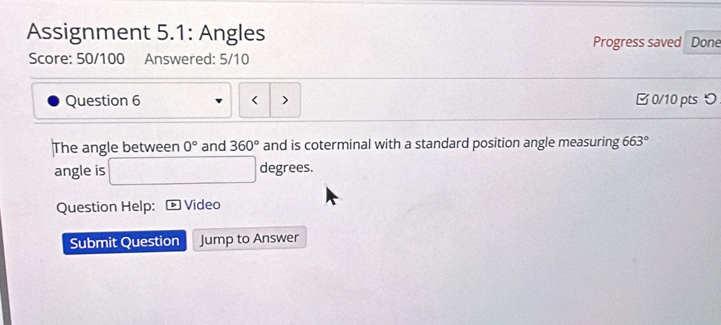 Assignment 5.1: Angles 
Progress saved Done 
Score: 50/100 Answered: 5/10 
Question 6 > □0/10 pts つ 
The angle between 0° and 360° and is coterminal with a standard position angle measuring 663°
angle is degrees. 
Question Help: Video 
Submit Question Jump to Answer