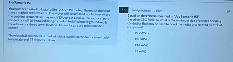 Job Scenario #3
You have been asked to install a 5HP 200V 1PH motor. The motor does not 10 Multiple Choice 1 point
have a marked service factor. The Motor will be installed in a factory where Based on the criteria specified in "Job Scenario # 3°. 
the ambient temperature may reach 35 degrees Celsius. The motor supply Based on CEC Table 16, what is the minimum size of copper bonding
conductors will be installed in Rigid conduit installed under ground and is conductor that may be used to bond the motor and related electrical
therefore considered a wet location. All conductors are to be stranded
copper. equipment?
# 12 AWG
The electrical equipment is marked with a maximum conductor termination
temperature of 75 degrees Celsius. # 10 AWG
# 14 AWG
# 8 AWG