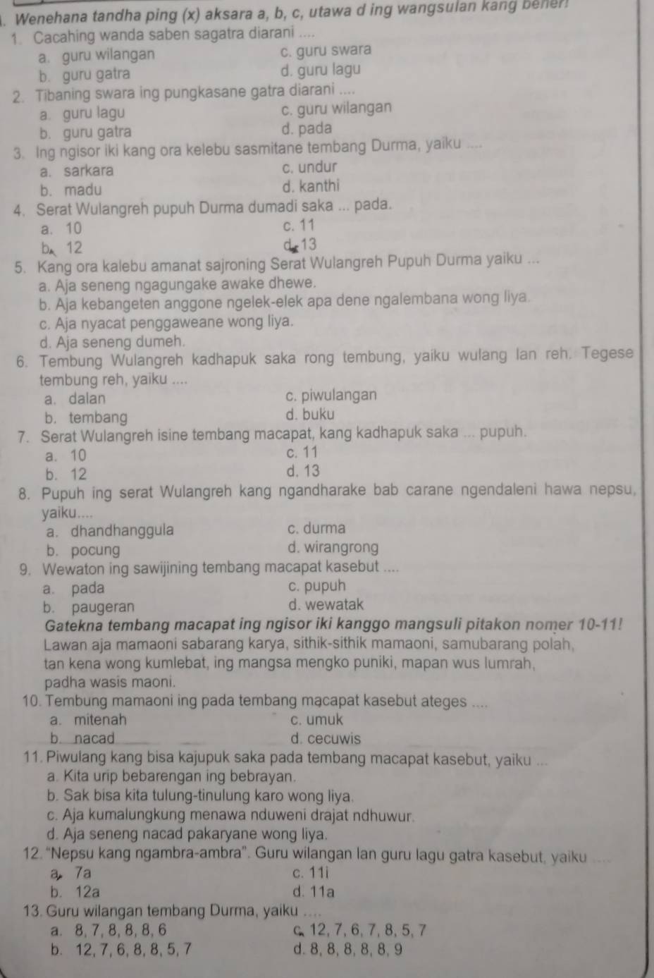 Wenehana tandha ping (x) aksara a, b, c, utawa d ing wangsulan kang beher!
1. Cacahing wanda saben sagatra diarani ....
a. guru wilangan c. guru swara
b. guru gatra d. guru lagu
2. Tibaning swara ing pungkasane gatra diarani ....
a. guru lagu c. guru wilangan
b. guru gatra d. pada
3. Ing ngisor iki kang ora kelebu sasmitane tembang Durma, yaiku ....
a. sarkara c. undur
b. madu d. kanthi
4. Serat Wulangreh pupuh Durma dumadi saka ... pada.
a. 10 c. 11
b、12 d-13
5. Kang ora kalebu amanat sajroning Serat Wulangreh Pupuh Durma yaiku ...
a. Aja seneng ngagungake awake dhewe.
b. Aja kebangeten anggone ngelek-elek apa dene ngalembana wong liya.
c. Aja nyacat penggaweane wong liya.
d. Aja seneng dumeh.
6. Tembung Wulangreh kadhapuk saka rong tembung, yaiku wulang lan reh. Tegese
tembung reh, yaiku ....
a. dalan c. piwulangan
b. tembang d. buku
7. Serat Wulangreh isine tembang macapat, kang kadhapuk saka ... pupuh.
a. 10 c. 11
b. 12 d. 13
8. Pupuh ing serat Wulangreh kang ngandharake bab carane ngendaleni hawa nepsu,
yaiku....
a. dhandhanggula c. durma
b. pocung d. wirangrong
9. Wewaton ing sawijining tembang macapat kasebut ....
a. pada c. pupuh
b. paugeran d. wewatak
Gatekna tembang macapat ing ngisor iki kanggo mangsuli pitakon nomer 10-11!
Lawan aja mamaoni sabarang karya, sithik-sithik mamaoni, samubarang polah,
tan kena wong kumlebat, ing mangsa mengko puniki, mapan wus lumrah,
padha wasis maoni.
10. Tembung mamaoni ing pada tembang macapat kasebut ateges ....
a. mitenah c. umuk
b nacad d. cecuwis
11. Piwulang kang bisa kajupuk saka pada tembang macapat kasebut, yaiku ...
a. Kita urip bebarengan ing bebrayan.
b. Sak bisa kita tulung-tinulung karo wong liya.
c. Aja kumalungkung menawa nduweni drajat ndhuwur.
d. Aja seneng nacad pakaryane wong liya.
12. “Nepsu kang ngambra-ambra”. Guru wilangan lan guru lagu gatra kasebut, yaiku
a 7a c. 11i
b. 12a d. 11a
13. Guru wilangan tembang Durma, yaiku
a. 8, 7,8, 8, 8, 6 c 12, 7, 6,7, 8, 5, 7
b. 12, 7, 6, 8,8, 5, 7 d. 8, 8, 8, 8, 8, 9