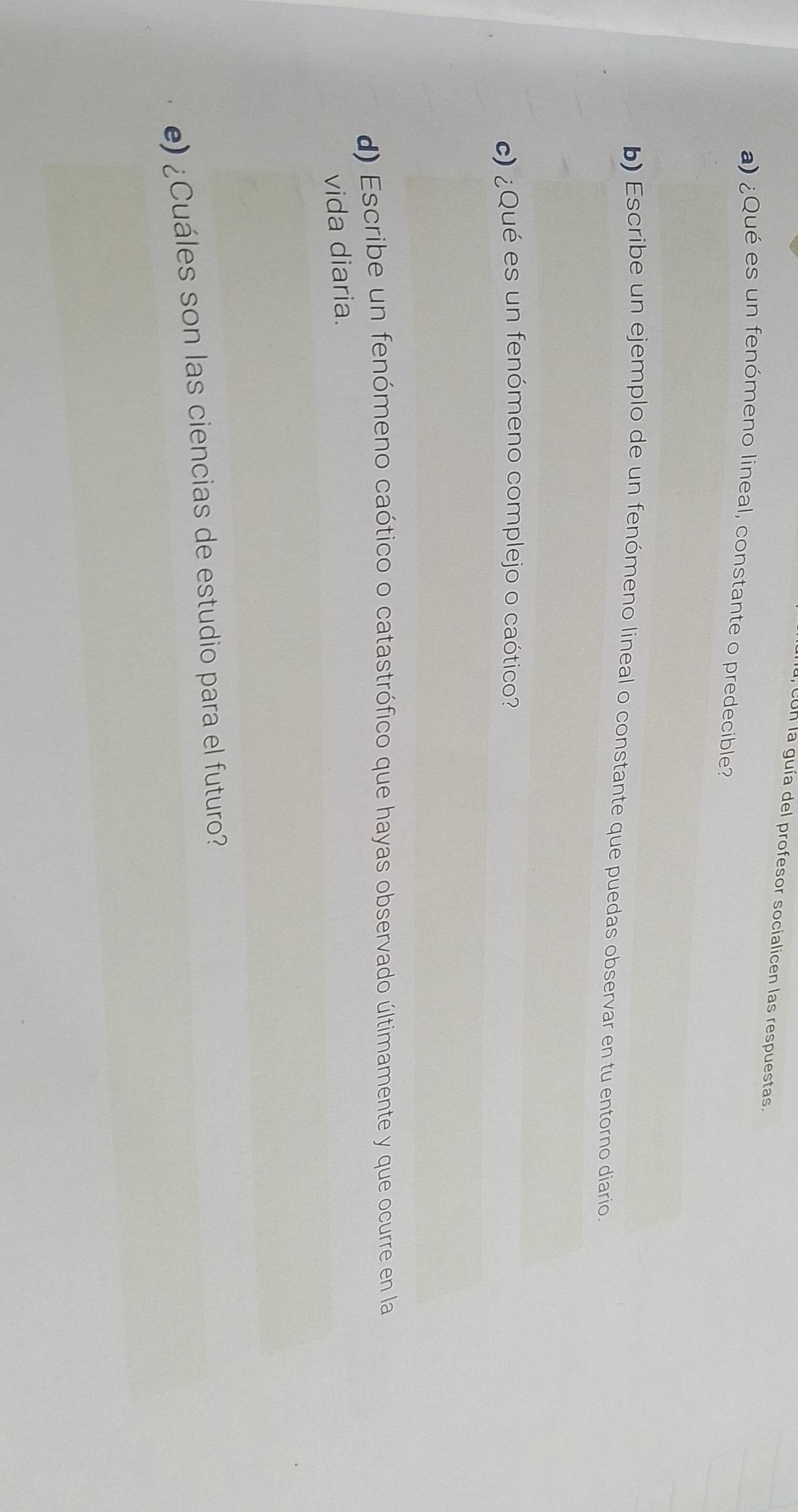 con la guía del profesor socialicen las respuestas. 
a) ¿Qué es un fenómeno lineal, constante o predecible? 
b) Escribe un ejemplo de un fenómeno lineal o constante que puedas observar en tu entorno diario. 
c) ¿Qué es un fenómeno complejo o caótico? 
d) Escribe un fenómeno caótico o catastrófico que hayas observado últimamente y que ocurre en la 
vida diaria. 
e) ¿Cuáles son las ciencias de estudio para el futuro?