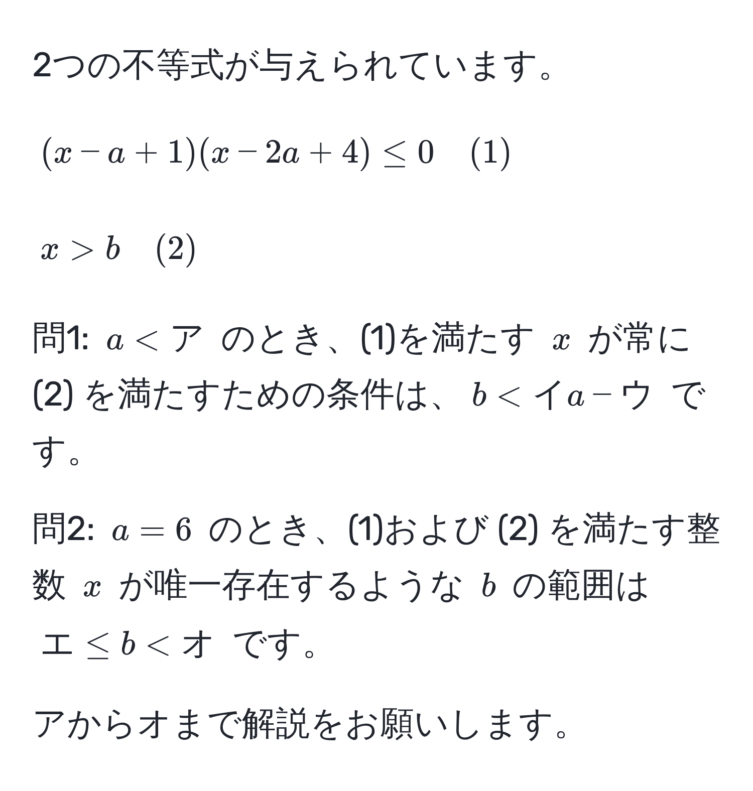 2つの不等式が与えられています。  
$$(x - a + 1)(x - 2a + 4) ≤ 0 quad (1)$$  
$$x > b quad (2)$$  

問1: $a < ア$ のとき、(1)を満たす $x$ が常に (2) を満たすための条件は、$b < イa - ウ$ です。  

問2: $a = 6$ のとき、(1)および (2) を満たす整数 $x$ が唯一存在するような $b$ の範囲は $エ ≤ b < オ$ です。  

アからオまで解説をお願いします。