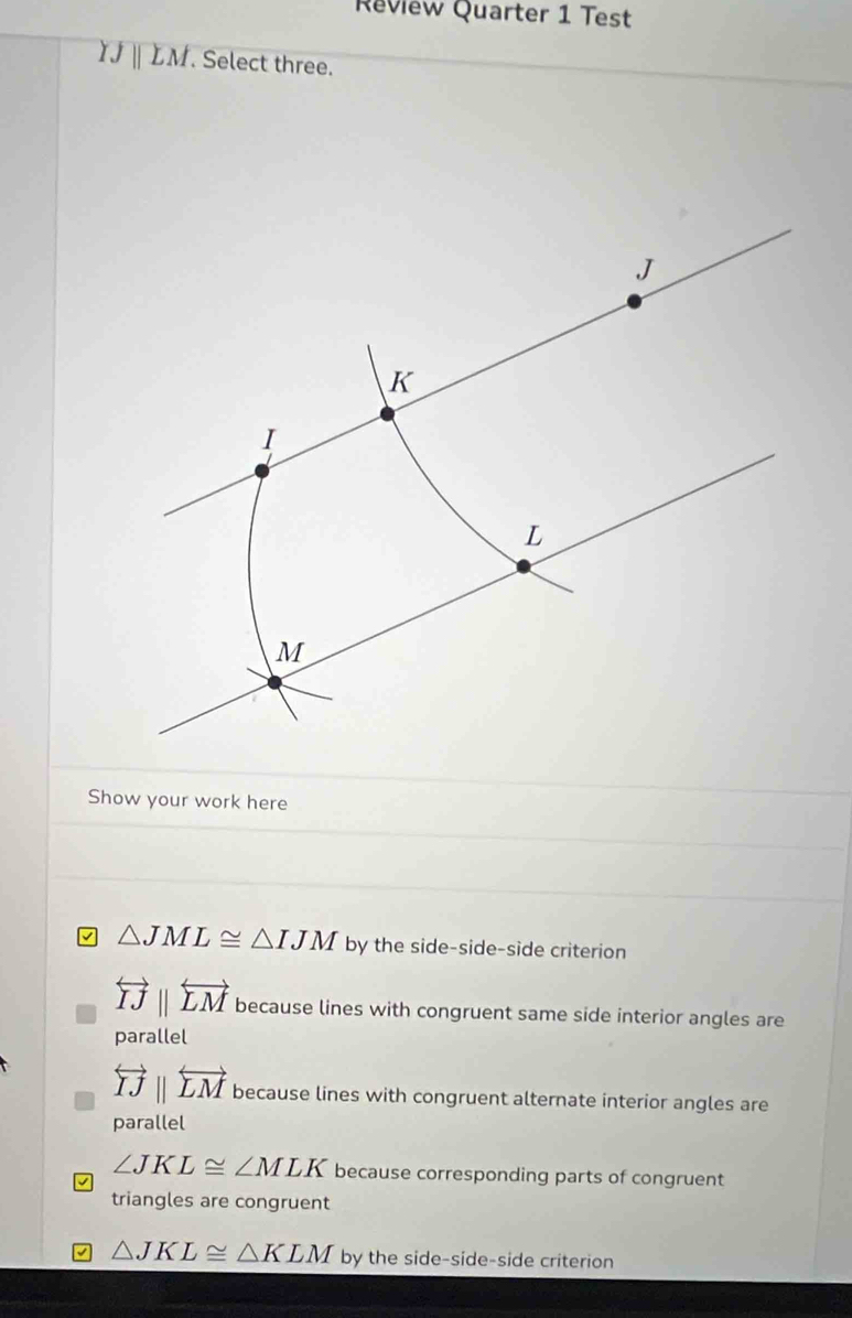 Review Quarter 1 Test
IJparallel LM. Select three.
Show your work here
△ JML≌ △ IJM by the side-side-side criterion
overleftrightarrow IJparallel overleftrightarrow LM because lines with congruent same side interior angles are
parallel
overleftrightarrow IJparallel overleftrightarrow LM because lines with congruent alternate interior angles are
parallel
∠ JKL≌ ∠ MLK because corresponding parts of congruent
triangles are congruent
△ JKL≌ △ KLM by the side-side-side criterion