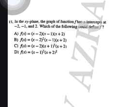 In the xy -plane, the graph of function fhas x-intercepts at
-2, -1, and 2. Which of the following could define/?
A) f(x)=(x-2)(x-1)(x+2)
BJ f(x)=(x-2)^2(x-1)(x+2)
C) f(x)=(x-2)(x+1)^2(x+2)
D f(x)=(x-1)^2(x+2)^2