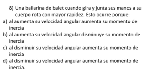 Una bailarina de balet cuando gira y junta sus manos a su
cuerpo rota con mayor rapidez. Esto ocurre porque:
a) al aumenta su velocidad angular aumenta su momento de
inercia
b) al aumenta su velocidad angular disminuye su momento de
inercia
c) al disminuir su velocidad angular aumenta su momento de
inercia
d) al disminuir su velocidad angular aumenta su momento de
inercia.