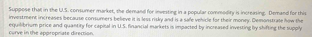 Suppose that in the U.S. consumer market, the demand for investing in a popular commodity is increasing. Demand for this 
investment increases because consumers believe it is less risky and is a safe vehicle for their money. Demonstrate how the 
equilibrium price and quantity for capital in U.S. financial markets is impacted by increased investing by shifting the supply 
curve in the appropriate direction.