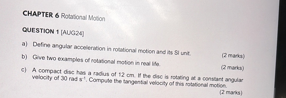 CHAPTER 6 Rotational Motion 
QUESTION 1 [AUG24] 
a) Define angular acceleration in rotational motion and its SI unit. (2 marks) 
b) Give two examples of rotational motion in real life. (2 marks) 
c) A compact disc has a radius of 12 cm. If the disc is rotating at a constant angular 
velocity of 30 rad S^(-1). Compute the tangential velocity of this rotational motion. 
(2 marks)