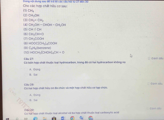 Dùng nội dung sau để trả lời các câu hội từ 27 đến 30
Cho các hợp chất hữu cơ sau:
(1) CH_4
(2) CH_3OH
(3) CH_2=CH_2
(4) CH_2OH-CHOH-CH_2OH
(5) CH≌ CH
(6) CH_3CH=O
(7) CH_3COOH
(8) HOOC[CH_2]_4COOH
(9) C_6H_6(benzene
(10) HOCH_2[CHOH]_4CH=O
Câu 27: Đánh dấu
Có bốn hợp chất thuộc loại hydrocarbon, trong đó có hai hydrocarbon không no
A. Đúng
B. Sai
Câu 28: Đánh dầu
Có hai hợp chất hữu cơ đa chức và một hợp chất hữu cơ tạp chức.
ISM
A. Đúng
B. Sai
TOTE
Câu 29: Đánh dấu
Có hai hợp chất thuộc loại alcohol và ba hợp chát thuộc loại carboxylic acid
^