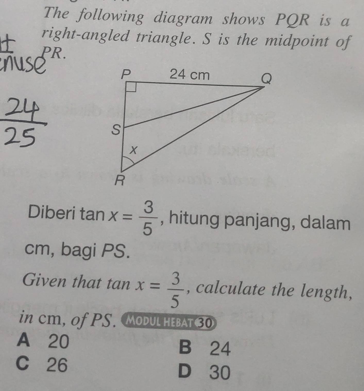 The following diagram shows PQR is a
right-angled triangle. S is the midpoint of
PR.
Diberi tan x= 3/5  , hitung panjang, dalam
cm, bagi PS.
Given that tan x= 3/5  , calculate the length,
in cm, of PS. MoDuL heBAt 30
A 20
B 24
C 26
D 30