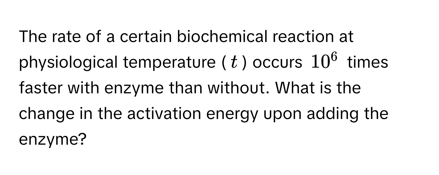 The rate of a certain biochemical reaction at physiological temperature ($t$) occurs $10^6$ times faster with enzyme than without. What is the change in the activation energy upon adding the enzyme?