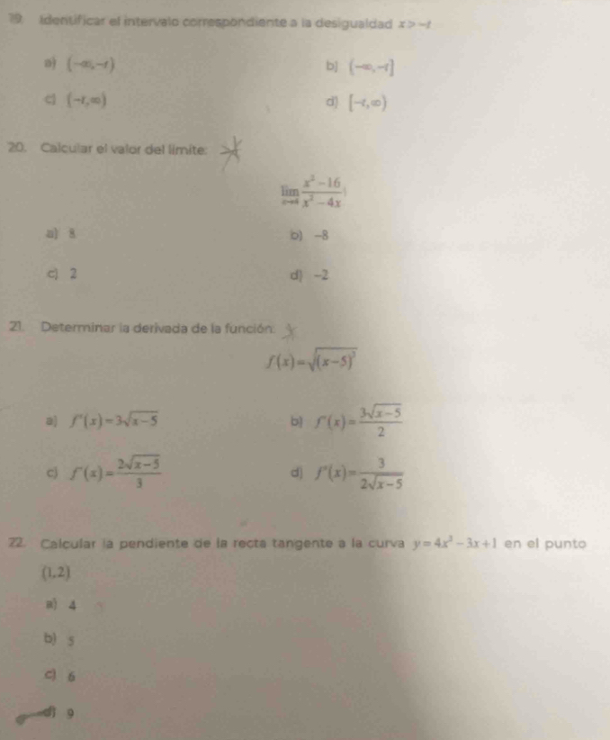 Identificar el intervalo correspondiente a la desigualdad x>-t
a) (-∈fty ,-t) b] (-∈fty ,-1]
c (-r,∈fty )
d) [-∈fty )
20. Calcular el valor del límite:
limlimits _xto 4 (x^2-16)/x^2-4x 
a) 8 o) -8
c) 2 d) -2
21. Determinar la derivada de la función.
f(x)=sqrt((x-5)^2)
f'(x)=3sqrt(x-5)
b) f'(x)= (3sqrt(x-5))/2 
cj f'(x)= (2sqrt(x-5))/3  f'(x)= 3/2sqrt(x-5) 
d)
22. Calcular la pendiente de la recta tangente a la curva y=4x^3-3x+1 en el punto
(1,2)
a) 4
b) s
c 6
9