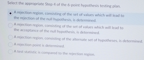 Select the appropriate Step 4 of the 6 -point hypothesis testing plan.
A rejection region, consisting of the set of values which will lead to
the rejection of the null hypothesis, is determined.
A rejection region, consisting of the set of values which will lead to
the acceptance of the null hypothesis, is determined.
A rejection region, consisting of the alternate set of hypotheses, is determined.
A rejection point is determined.
A test statistic is compared to the rejection region.